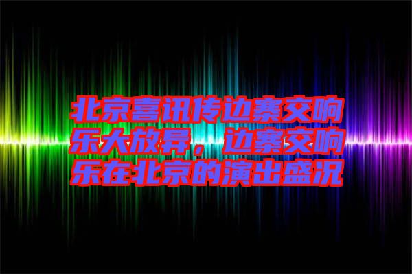 北京喜訊傳邊寨交響樂(lè)大放異，邊寨交響樂(lè)在北京的演出盛況