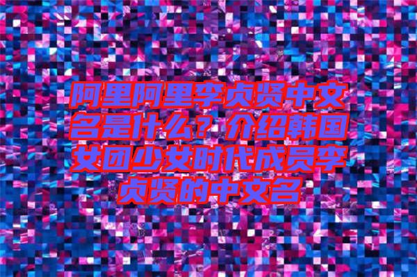 阿里阿里李貞賢中文名是什么？介紹韓國女團少女時代成員李貞賢的中文名