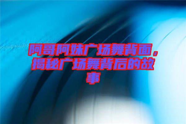 阿哥阿妹廣場舞背面，揭秘廣場舞背后的故事