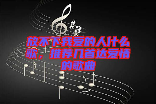 放不下我愛的人什么歌，推薦幾首達(dá)愛情的歌曲