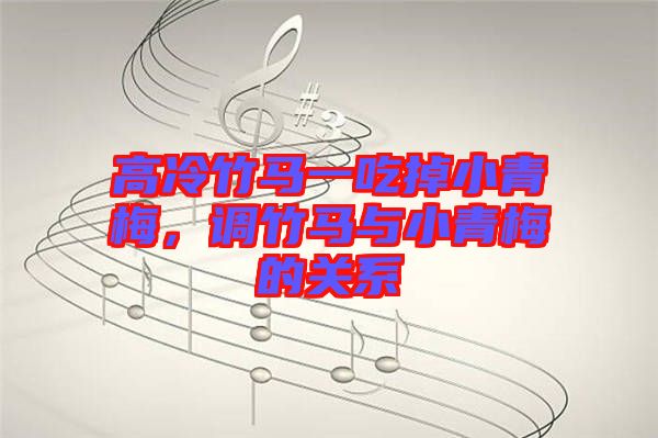 高冷竹馬一吃掉小青梅，調竹馬與小青梅的關系