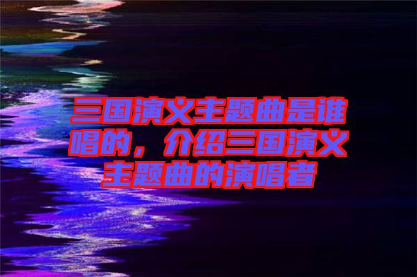 三國演義主題曲是誰唱的，介紹三國演義主題曲的演唱者