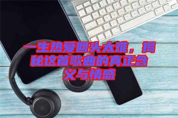 一生熱愛回頭太難，揭秘這首歌曲的真正含義與情感