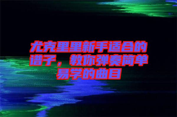 尤克里里新手適合的譜子，教你彈奏簡(jiǎn)單易學(xué)的曲目