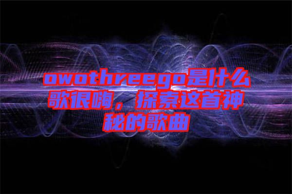 owothreego是什么歌很嗨，探索這首神秘的歌曲