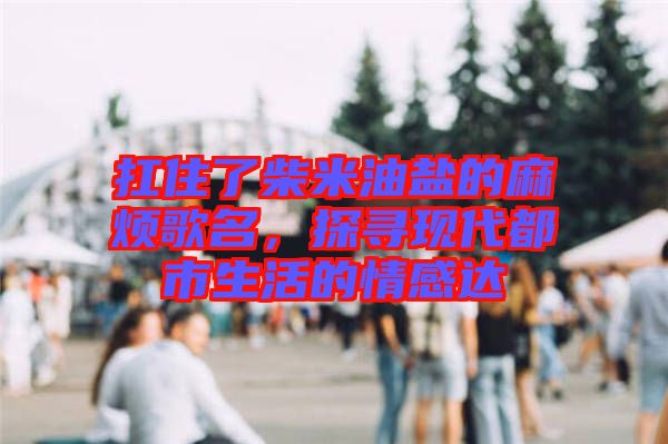 扛住了柴米油鹽的麻煩歌名，探尋現(xiàn)代都市生活的情感達