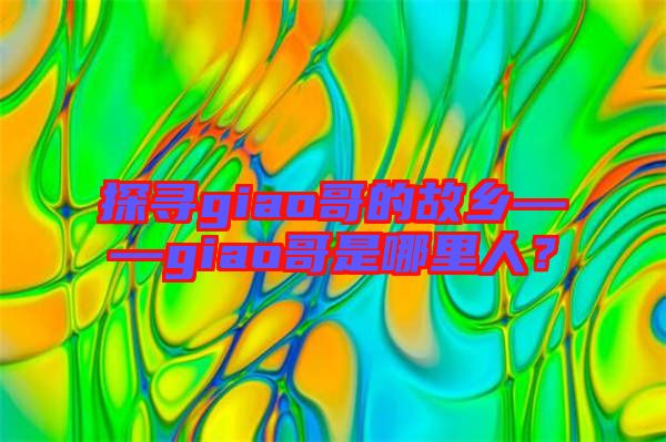 探尋giao哥的故鄉(xiāng)——giao哥是哪里人？