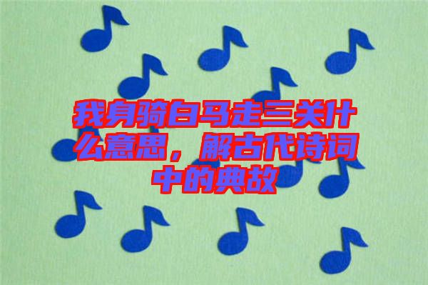 我身騎白馬走三關(guān)什么意思，解古代詩詞中的典故