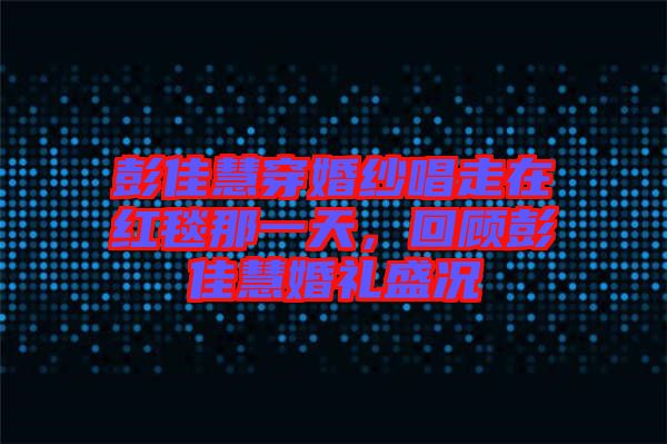 彭佳慧穿婚紗唱走在紅毯那一天，回顧彭佳慧婚禮盛況