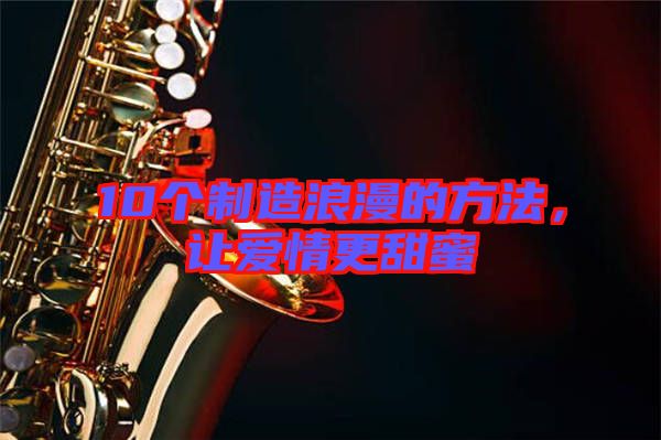 10個(gè)制造浪漫的方法，讓愛情更甜蜜