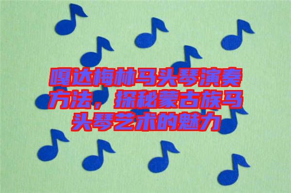 嘎達(dá)梅林馬頭琴演奏方法，探秘蒙古族馬頭琴藝術(shù)的魅力