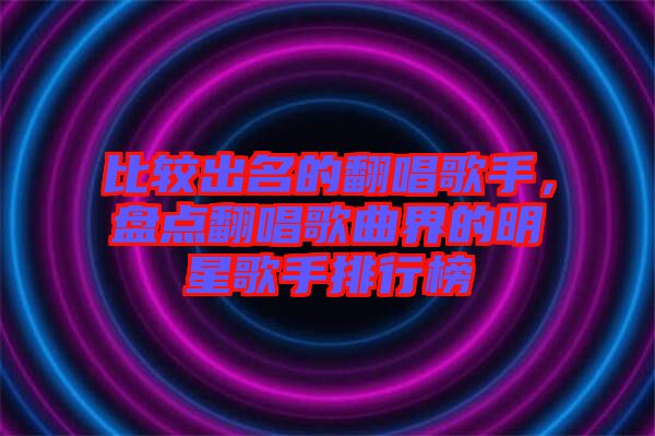 比較出名的翻唱歌手，盤點翻唱歌曲界的明星歌手排行榜