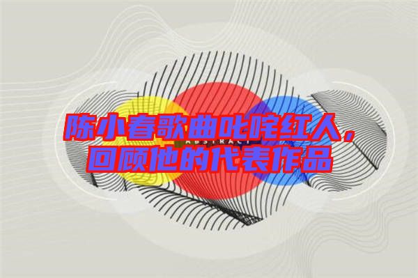 陳小春歌曲叱咤紅人，回顧他的代表作品