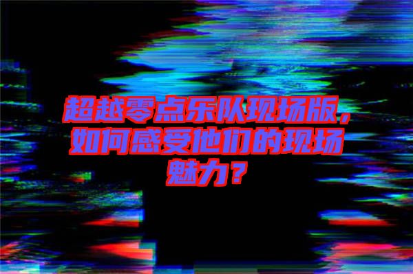 超越零點(diǎn)樂隊現(xiàn)場版，如何感受他們的現(xiàn)場魅力？