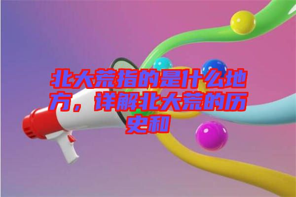 北大荒指的是什么地方，詳解北大荒的歷史和