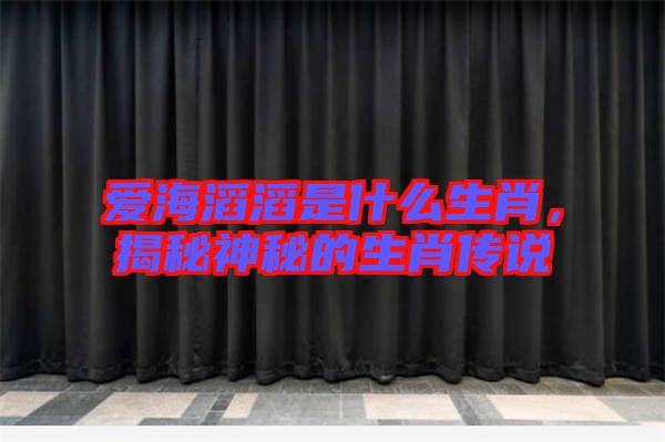 愛(ài)海滔滔是什么生肖，揭秘神秘的生肖傳說(shuō)