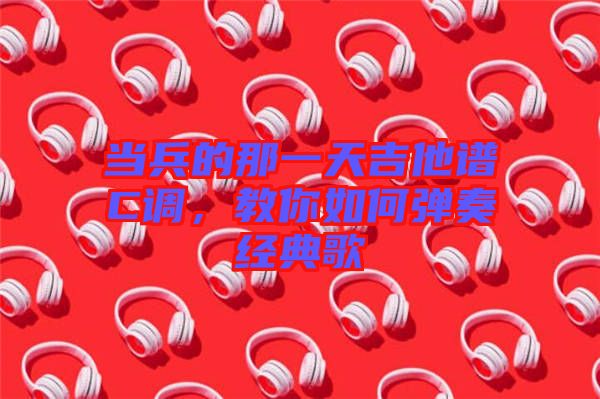 當(dāng)兵的那一天吉他譜C調(diào)，教你如何彈奏經(jīng)典歌