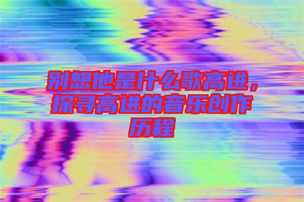 別想他是什么歌高進(jìn)，探尋高進(jìn)的音樂創(chuàng)作歷程