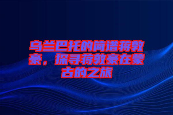 烏蘭巴托的簡譜蔣敦豪，探尋蔣敦豪在蒙古的之旅