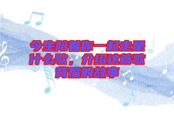 今生陪著你一起走是什么歌，介紹這首歌背后的故事
