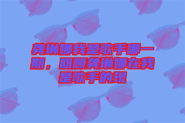 龔琳娜我是歌手哪一期，回顧龔琳娜在我是歌手的現(xiàn)
