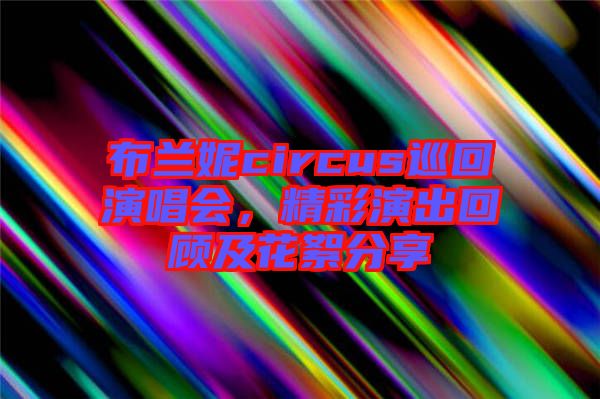 布蘭妮circus巡回演唱會，精彩演出回顧及花絮分享