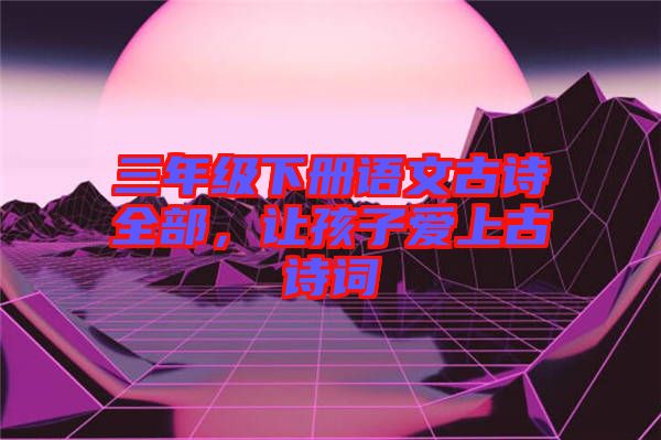 三年級(jí)下冊(cè)語(yǔ)文古詩(shī)全部，讓孩子愛(ài)上古詩(shī)詞