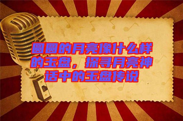 圓圓的月亮像什么樣的玉盤(pán)，探尋月亮神話中的玉盤(pán)傳說(shuō)