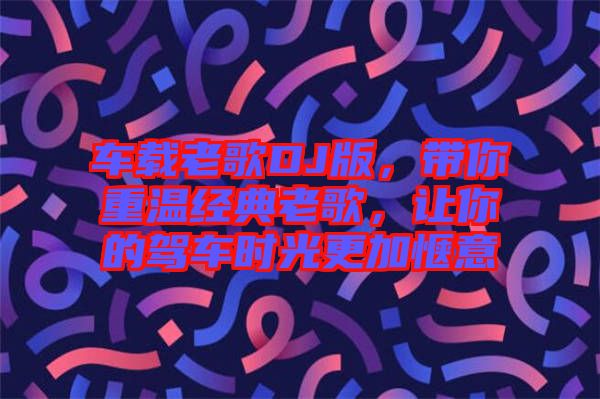 車載老歌DJ版，帶你重溫經(jīng)典老歌，讓你的駕車時光更加愜意