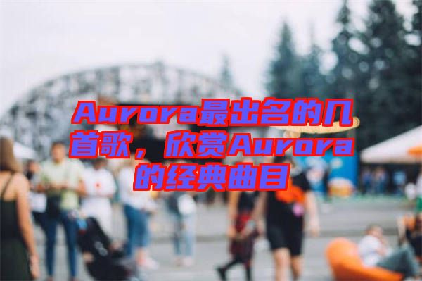 Aurora最出名的幾首歌，欣賞Aurora的經(jīng)典曲目