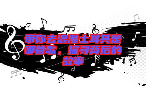 帶你去浪漫土耳其是哪首歌，探尋背后的故事
