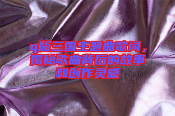 q版三國主題曲歌詞，揭秘歌曲背后的故事和創(chuàng)作靈感