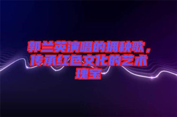 郭蘭英演唱的擁秧歌，傳承紅色文化的藝術(shù)瑰寶