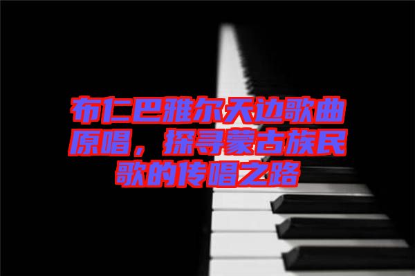 布仁巴雅爾天邊歌曲原唱，探尋蒙古族民歌的傳唱之路