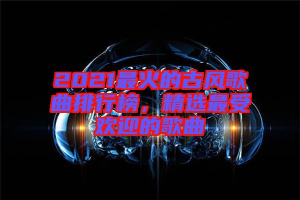 2021最火的古風(fēng)歌曲排行榜，精選最受歡迎的歌曲