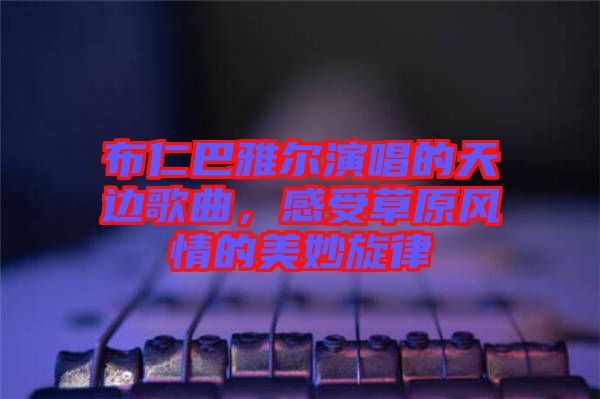 布仁巴雅爾演唱的天邊歌曲，感受草原風情的美妙旋律