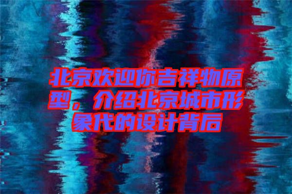 北京歡迎你吉祥物原型，介紹北京城市形象代的設(shè)計(jì)背后