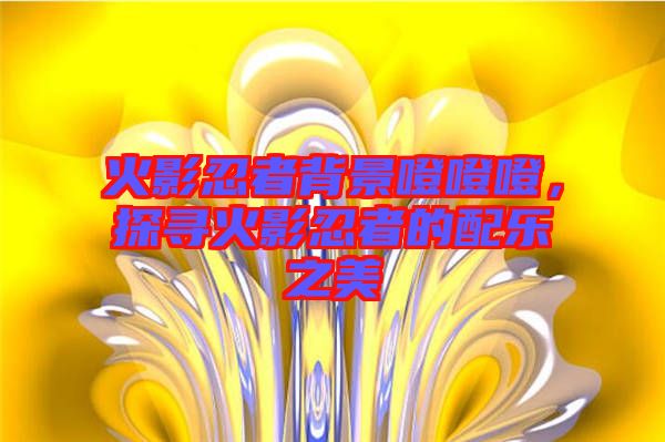 火影忍者背景噔噔噔，探尋火影忍者的配樂(lè)之美