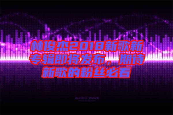 林俊杰2018新歌新專輯即將發(fā)布，期待新歌的粉絲必看