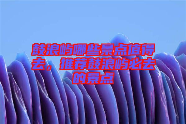 鼓浪嶼哪些景點(diǎn)值得去，推薦鼓浪嶼必去的景點(diǎn)