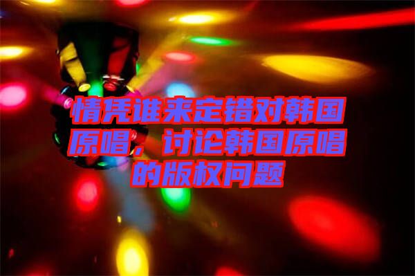 情憑誰來定錯(cuò)對(duì)韓國(guó)原唱，討論韓國(guó)原唱的版權(quán)問題