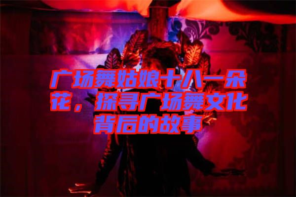 廣場舞姑娘十八一朵花，探尋廣場舞文化背后的故事