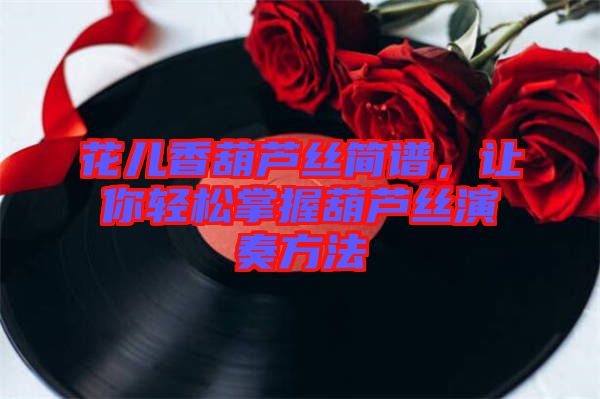 花兒香葫蘆絲簡譜，讓你輕松掌握葫蘆絲演奏方法