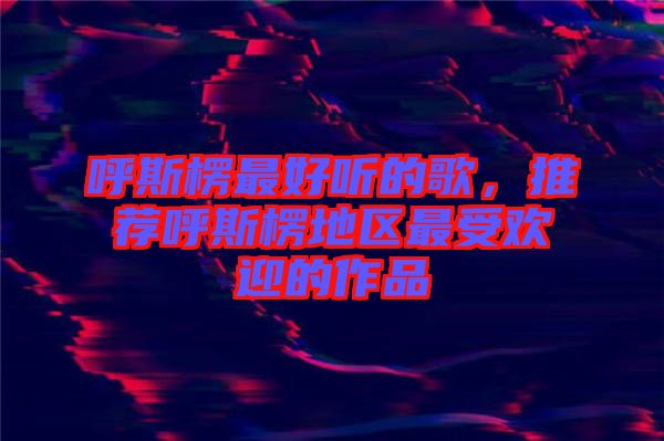 呼斯楞最好聽的歌，推薦呼斯楞地區(qū)最受歡迎的作品