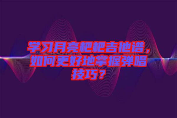 學(xué)習(xí)月亮粑粑吉他譜，如何更好地掌握彈唱技巧？