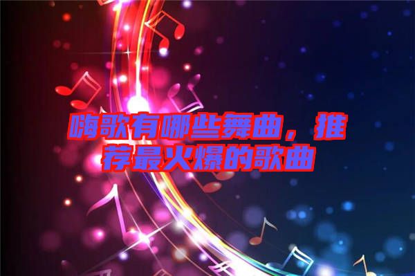 嗨歌有哪些舞曲，推薦最火爆的歌曲