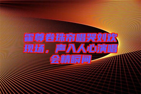霍尊卷珠簾唱哭劉歡現(xiàn)場(chǎng)，聲入人心演唱會(huì)精瞬間