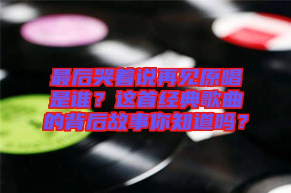 最后哭著說再見原唱是誰？這首經(jīng)典歌曲的背后故事你知道嗎？