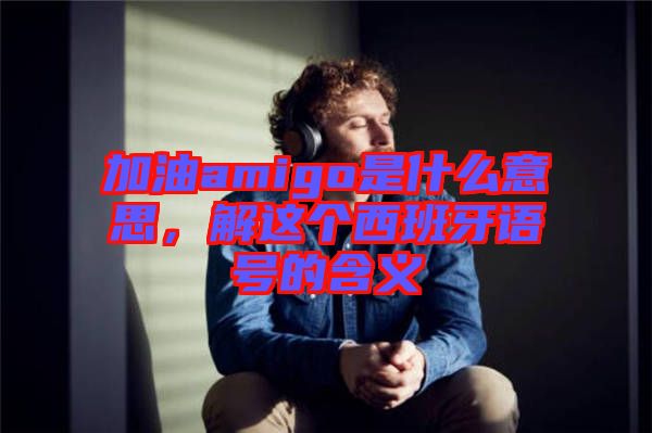 加油amigo是什么意思，解這個西班牙語號的含義