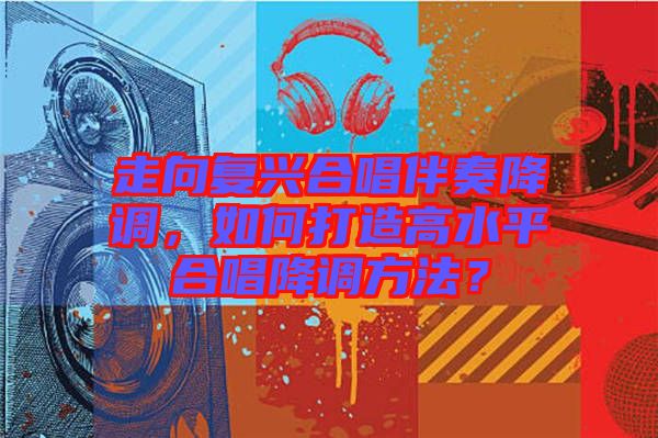 走向復(fù)興合唱伴奏降調(diào)，如何打造高水平合唱降調(diào)方法？